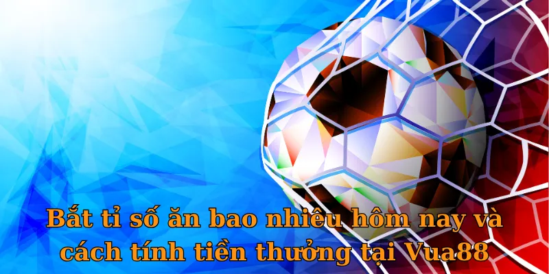 Bắt tỉ số ăn bao nhiêu hôm nay và cách tính tiền thưởng tại Vua88