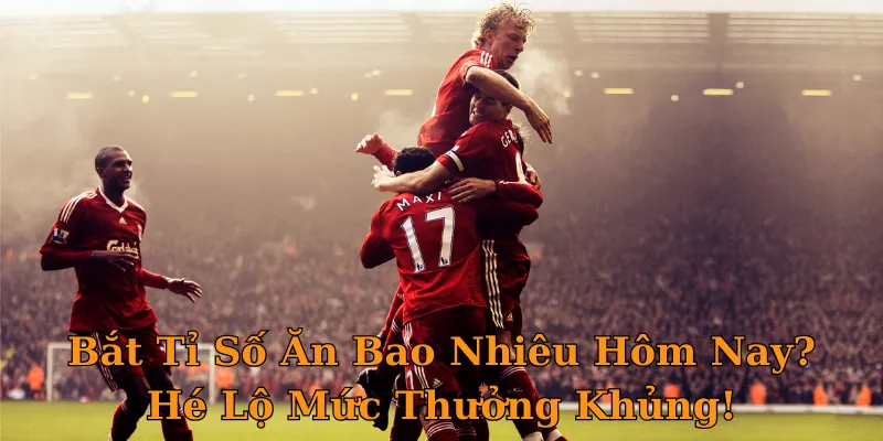 Bắt Tỉ Số Ăn Bao Nhiêu Hôm Nay? Hé Lộ Mức Thưởng Khủng!