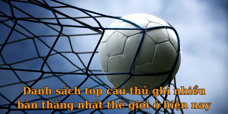 Danh sách top cầu thủ ghi nhiều bàn thắng nhất thế giới ở hiện nay